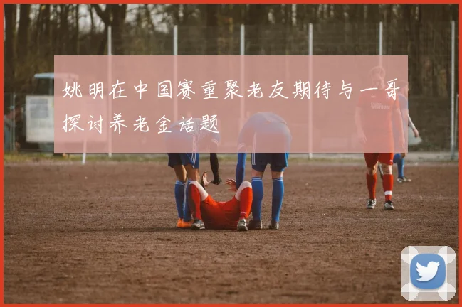 姚明在中国赛重聚老友期待与一哥探讨养老金话题