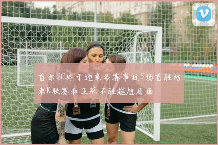 首尔FC终于迎来各赛事近5场首胜结束K联赛和亚冠不胜尴尬局面