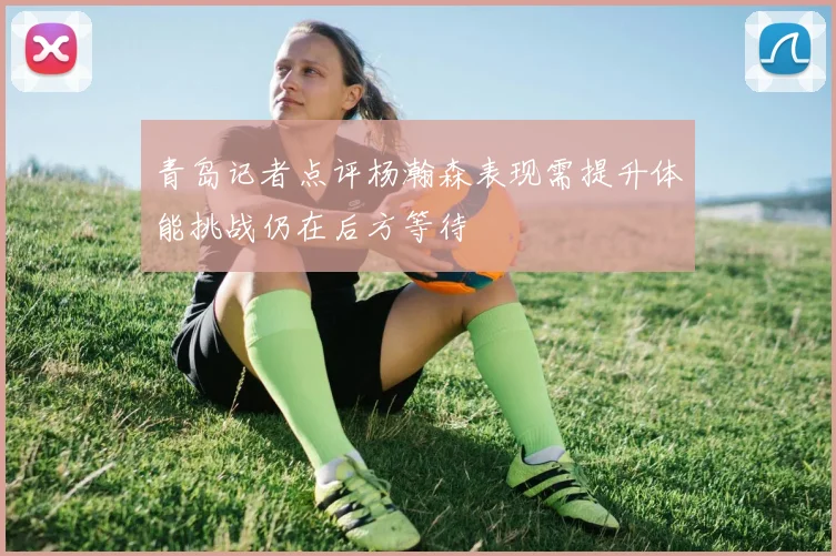 青岛记者点评杨瀚森表现需提升体能挑战仍在后方等待