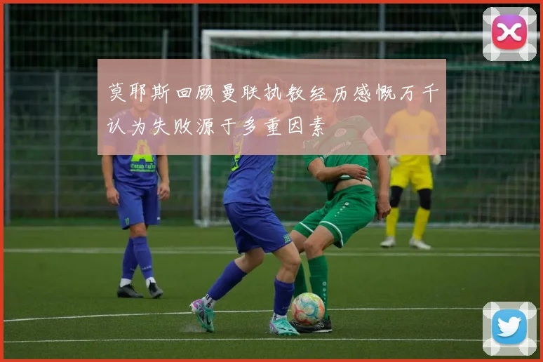 莫耶斯回顾曼联执教经历感慨万千认为失败源于多重因素