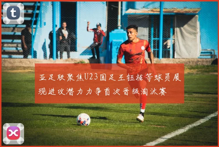 亚足联聚焦U23国足王钰栋等球员展现进攻潜力力争首次晋级淘汰赛