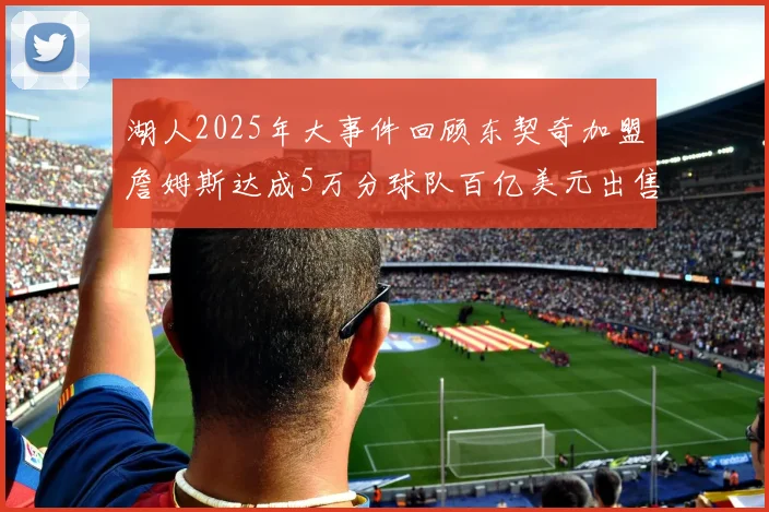 湖人2025年大事件回顾东契奇加盟詹姆斯达成5万分球队百亿美元出售