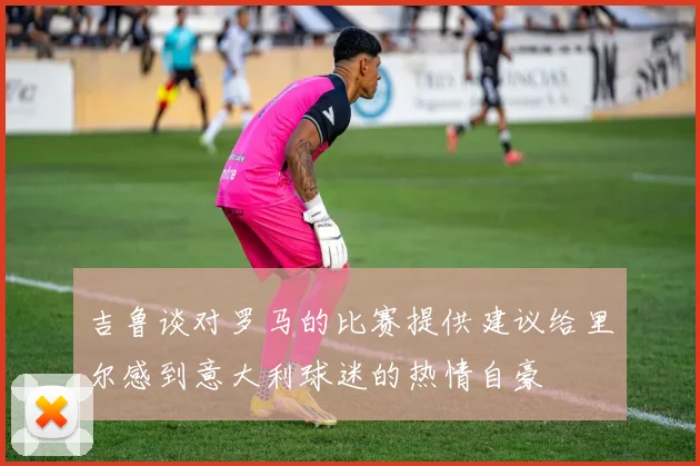 吉鲁谈对罗马的比赛提供建议给里尔感到意大利球迷的热情自豪