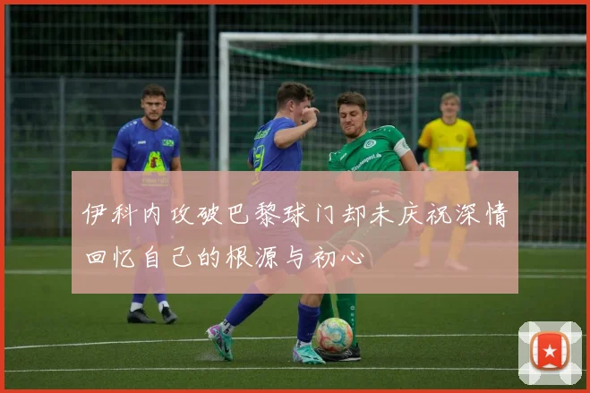 伊科内攻破巴黎球门却未庆祝深情回忆自己的根源与初心