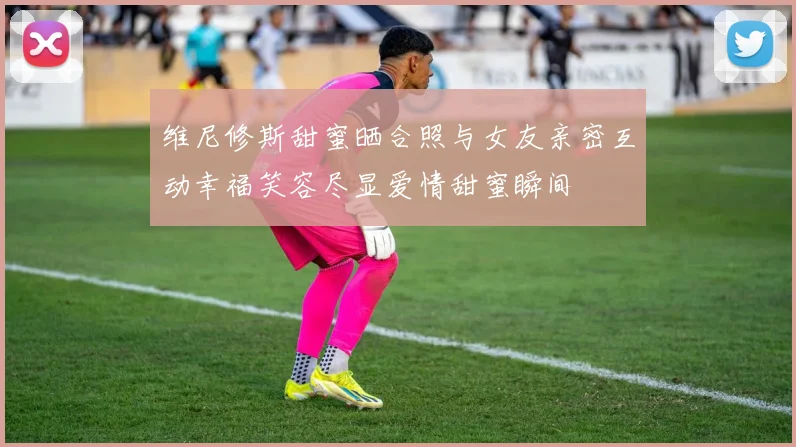 维尼修斯甜蜜晒合照与女友亲密互动幸福笑容尽显爱情甜蜜瞬间