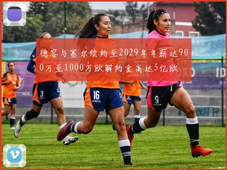 德容与塞尔续约至2029年年薪达900万至1000万欧解约金高达5亿欧