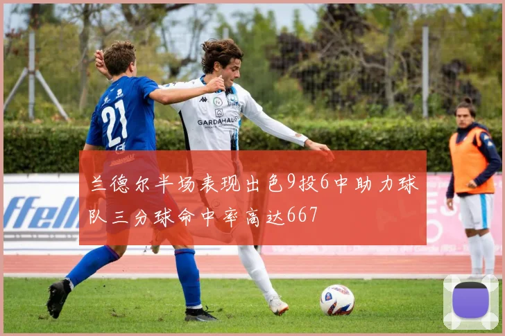 兰德尔半场表现出色9投6中助力球队三分球命中率高达667