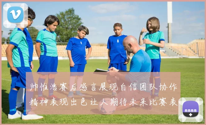 帅惟浩赛后感言展现自信团队协作精神表现出色让人期待未来比赛表现