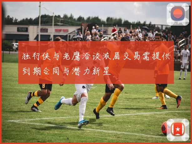 独行侠与老鹰洽谈浓眉交易需提供到期合同与潜力新星