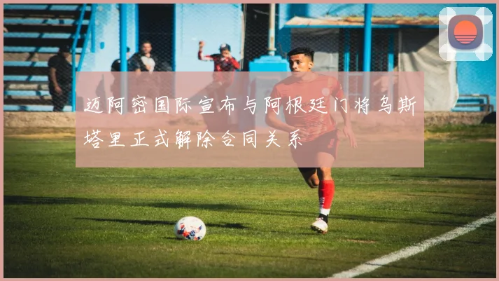 迈阿密国际宣布与阿根廷门将乌斯塔里正式解除合同关系
