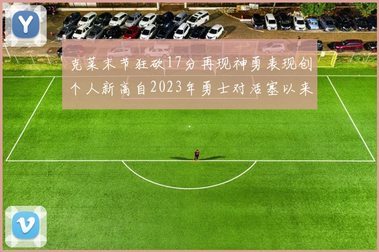 克莱末节狂砍17分再现神勇表现创个人新高自2023年勇士对活塞以来
