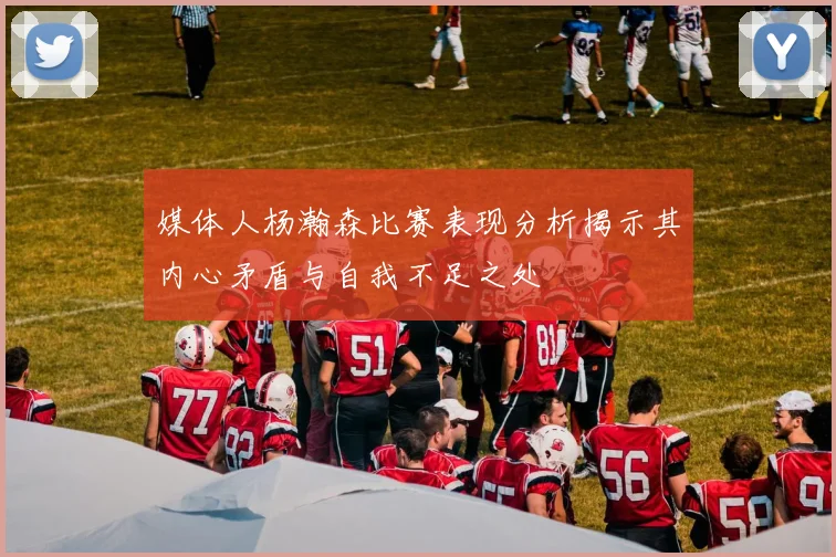 媒体人杨瀚森比赛表现分析揭示其内心矛盾与自我不足之处