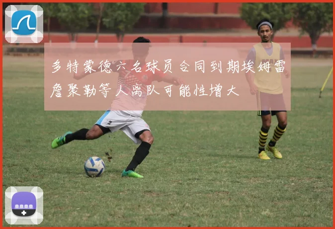 多特蒙德六名球员合同到期埃姆雷詹聚勒等人离队可能性增大