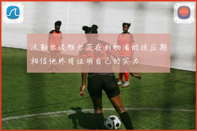 沃勒尔谈维尔茨在利物浦的适应期相信他终将证明自己的实力