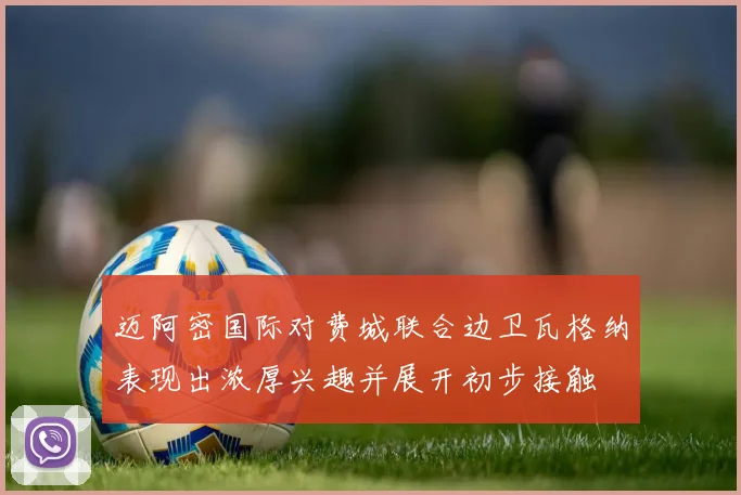 迈阿密国际对费城联合边卫瓦格纳表现出浓厚兴趣并展开初步接触