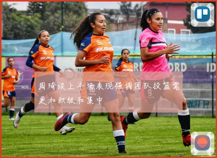 周琦谈上半场表现强调团队投篮需更加积极和集中