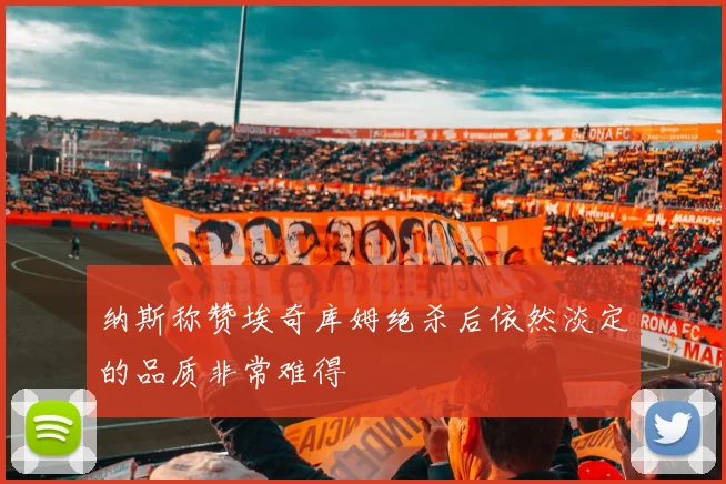 纳斯称赞埃奇库姆绝杀后依然淡定的品质非常难得