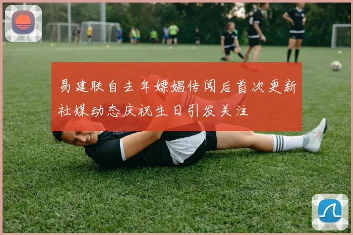 易建联自去年嫖娼传闻后首次更新社媒动态庆祝生日引发关注