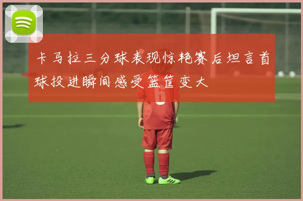 卡马拉三分球表现惊艳赛后坦言首球投进瞬间感受篮筐变大