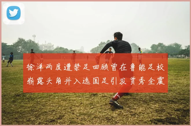 徐洋两度遭禁足回顾曾在鲁能足校崭露头角并入选国足引发贾秀全震惊