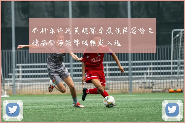 乔科尔评选英超赛季最佳阵容哈兰德福登领衔锋线赖斯入选