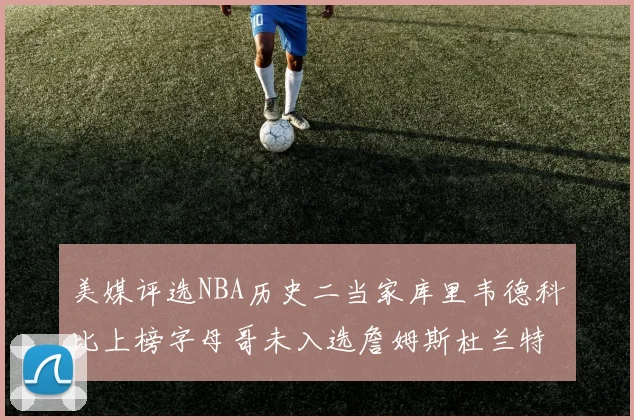 美媒评选NBA历史二当家库里韦德科比上榜字母哥未入选詹姆斯杜兰特共创辉煌
