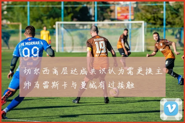 切尔西高层达成共识认为需更换主帅马雷斯卡与曼城有过接触