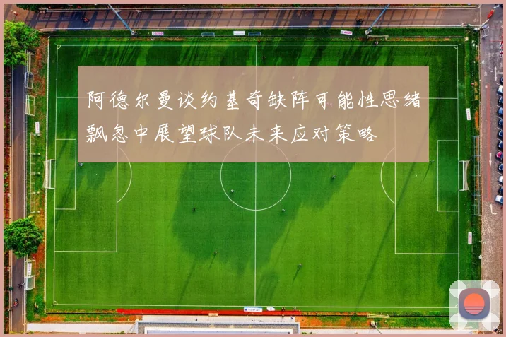 阿德尔曼谈约基奇缺阵可能性思绪飘忽中展望球队未来应对策略