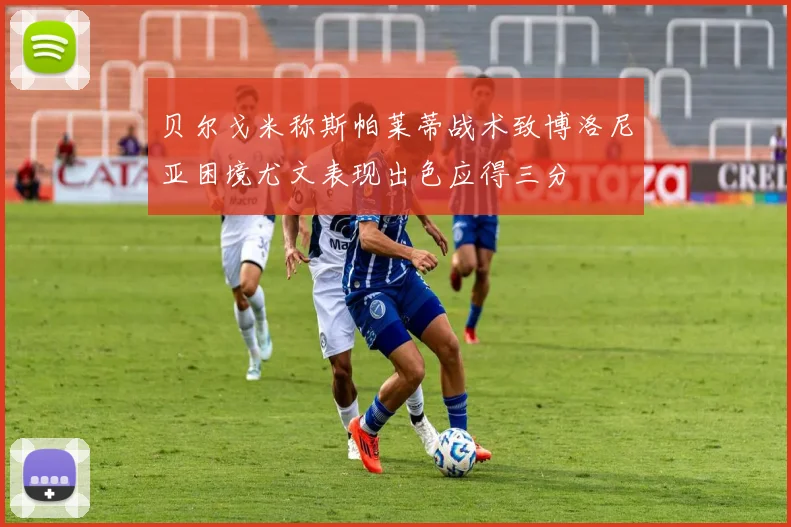 贝尔戈米称斯帕莱蒂战术致博洛尼亚困境尤文表现出色应得三分
