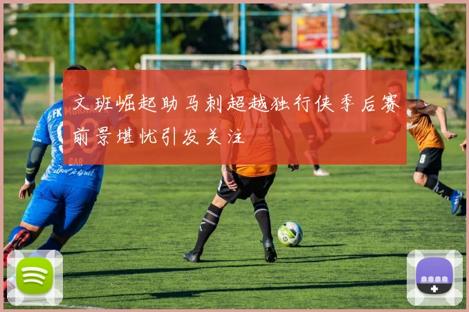 文班崛起助马刺超越独行侠季后赛前景堪忧引发关注