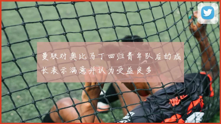 曼联对奥比马丁回归青年队后的成长表示满意并认为受益良多