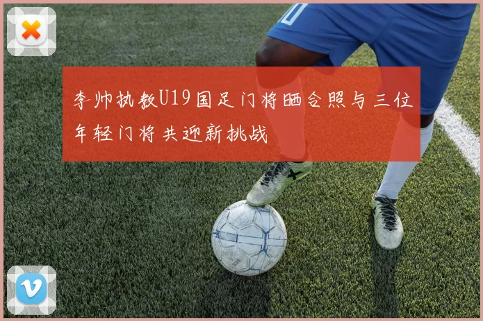 李帅执教U19国足门将晒合照与三位年轻门将共迎新挑战