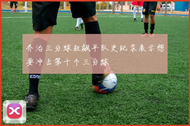 乔治三分球狂飙平队史纪录表示想要冲击第十个三分球