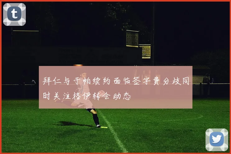 拜仁与于帕续约面临签字费分歧同时关注格伊转会动态